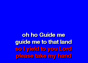 oh ho Guide me
guide me to that land