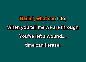 Darlin', what can I do,

When you tell me we are through

You've left a wound...

time can't erase.