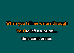When you tell me we are through

You've left a wound...

time can't erase.