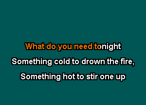 What do you need tonight

Something cold to drown the fire,

Something hot to stir one up