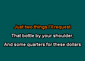 Just two things I'll request

That bottle by your shoulder,

And some quarters forthese dollars