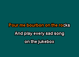 Pour me bourbon on the rocks

And play every sad song

on thejukebox