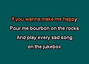 lfyou wanna make me happy

Pour me bourbon on the rocks

And play every sad song

on thejukebox