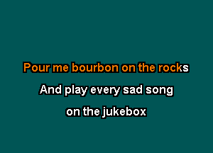 Pour me bourbon on the rocks

And play every sad song

on thejukebox