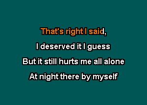 That's rightl said,
ldeserved itl guess

But it still hurts me all alone

At night there by myself