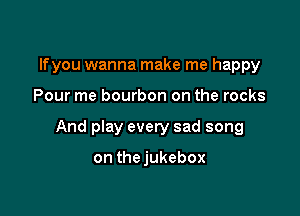 lfyou wanna make me happy

Pour me bourbon on the rocks

And play every sad song

on thejukebox