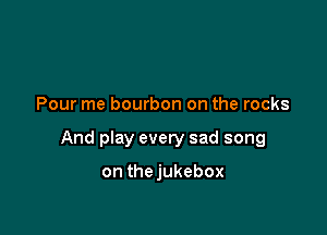 Pour me bourbon on the rocks

And play every sad song

on thejukebox