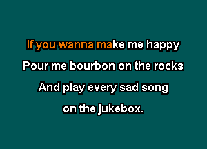 lfyou wanna make me happy

Pour me bourbon on the rocks

And play every sad song

on thejukebox.