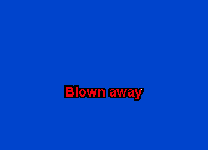 Blown away