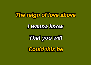 The reign of love above

I wanna know
That you will
Could this be
