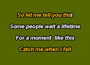 So let me tell you this

Some people wait a lifetime

For a moment like this

Catch me when I fall