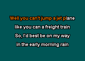 Well you can'tjump ajet plane

like you can a freight train
80, I'd best be on my way

in the early morning rain