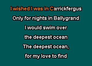 Iwished I was in Carrickfergus

Only for nights in Ballygrand
lwould swim over
the deepest ocean
The deepest ocean,

for my love to find