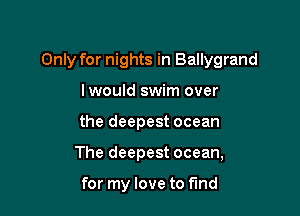Only for nights in Ballygrand

Iwould swim over
the deepest ocean
The deepest ocean,

for my love to find