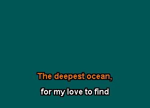 The deepest ocean,

for my love to find