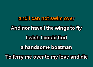 and I can not swim over
And nor have I the wings to fly
I wish I could find

a handsome boatman

To ferry me overto my love and die