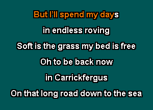But PII spend my days
in endless roving
Soft is the grass my bed is free
Oh to be back now

in Carrickfergus

On that long road down to the sea