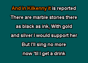 And in Kilkenny it is reported
There are marble stones there
as black as ink, With gold
and silver I would support her
But I'll sing no more

now 'til I get a drink