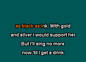 as black as ink, With gold

and silver I would support her

But I'll sing no more

now 'til I get a drink