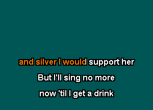 and silver I would support her

But I'll sing no more

now 'til I get a drink