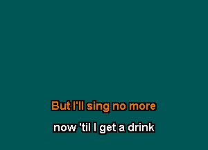 But I'll sing no more

now 'til I get a drink