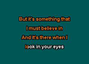 But it's something that

lmust believe in
And it's there when I

look in your eyes