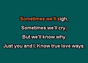 Sometimes we'll sigh,
Sometimes we'll cry,

But we'll know why

Just you and I, Know true love ways.