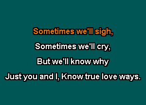 Sometimes we'll sigh,
Sometimes we'll cry,

But we'll know why

Just you and I, Know true love ways.