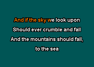 And ifthe sky we look upon

Should ever crumble and fall
And the mountains should fall,

to the sea