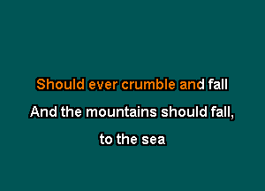Should ever crumble and fall

And the mountains should fall,

to the sea