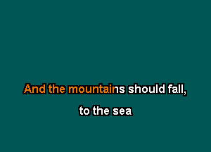 And the mountains should fall,

to the sea