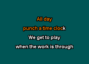 All day
punch a time clock

We get to play

when the work is through