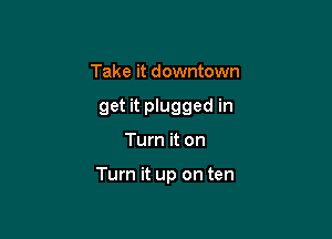 Take it downtown
get it plugged in

Turn it on

Turn it up on ten