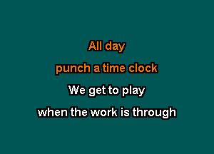 All day
punch a time clock

We get to play

when the work is through