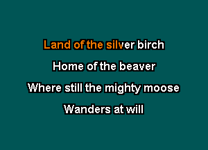 Land ofthe silver birch

Home ofthe beaver

Where still the mighty moose

Wanders at will