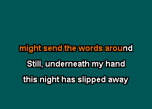 might send the words around

Still, underneath my hand

this night has slipped away