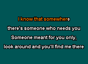 I know that somewhere

there's someone who needs you

Someone meant for you only,

look around and you'll find me there