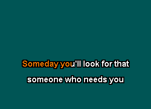 Someday you'll look for that

someone who needs you