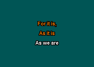 For it is,

As it is

As we are