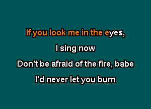 lfyou look me in the eyes,
lsing now
Don't be afraid ofthe fire, babe

I'd never let you burn