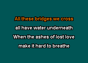 All these bridges we cross

all have water underneath
When the ashes oflost love

make it hard to breathe