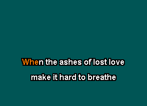 When the ashes oflost love

make it hard to breathe