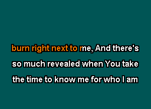 burn right next to me, And there's

so much revealed when You take

the time to know me for who I am