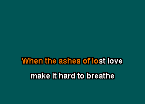 When the ashes oflost love

make it hard to breathe