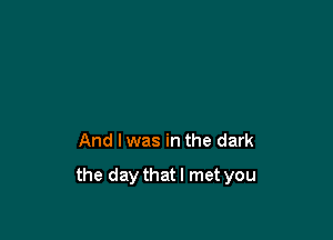 And I was in the dark

the daythatl met you