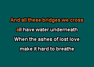 And all these bridges we cross

all have water underneath
When the ashes oflost love

make it hard to breathe