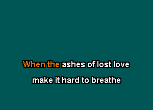 When the ashes oflost love

make it hard to breathe