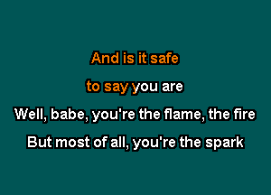 And is it safe
to say you are

Well, babe, you're the flame, the fire

But most of all. you're the spark