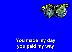 You made my day
you paid my way