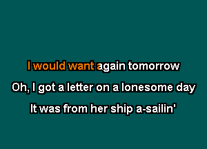 I would want again tomorrow

Oh, I got a letter on a lonesome day

It was from her ship a-sailin'